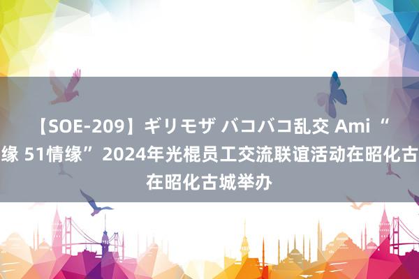 【SOE-209】ギリモザ バコバコ乱交 Ami “会聚良缘 51情缘” 2024年光棍员工交流联谊活动在昭化古城举办