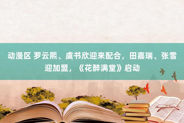 动漫区 罗云熙、虞书欣迎来配合，田嘉瑞、张雪迎加盟，《花醉满堂》启动