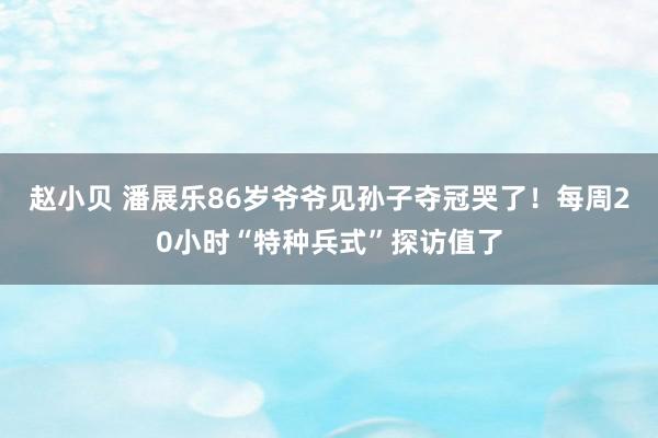 赵小贝 潘展乐86岁爷爷见孙子夺冠哭了！每周20小时“特种兵式”探访值了