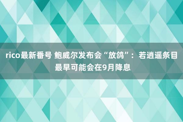 rico最新番号 鲍威尔发布会“放鸽”：若逍遥条目 最早可能会在9月降息