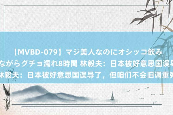 【MVBD-079】マジ美人なのにオシッコ飲みまくり！マゾ飲尿 飲みながらグチョ濡れ8時間 林毅夫：日本被好意思国误导了，但咱们不会旧调重弹