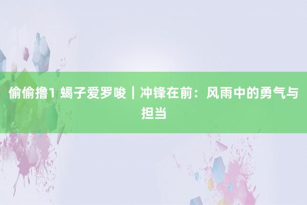 偷偷撸1 蝎子爱罗唆｜冲锋在前：风雨中的勇气与担当