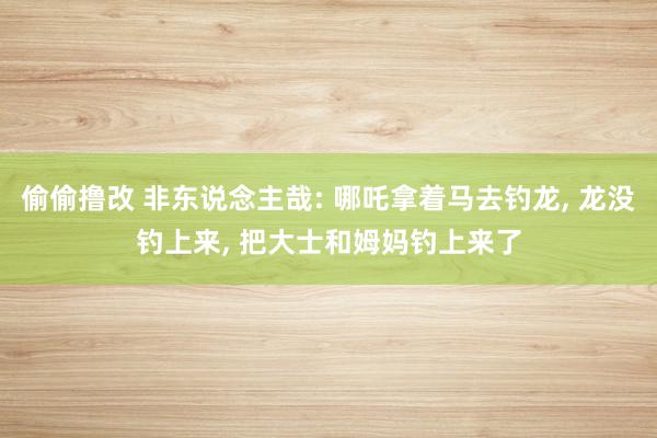 偷偷撸改 非东说念主哉: 哪吒拿着马去钓龙, 龙没钓上来, 把大士和姆妈钓上来了