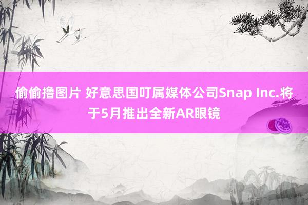 偷偷撸图片 好意思国叮属媒体公司Snap Inc.将于5月推出全新AR眼镜