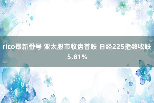 rico最新番号 亚太股市收盘普跌 日经225指数收跌5.81%