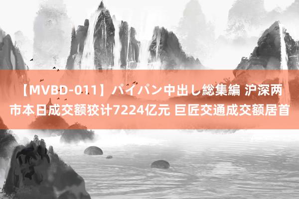 【MVBD-011】パイパン中出し総集編 沪深两市本日成交额狡计7224亿元 巨匠交通成交额居首