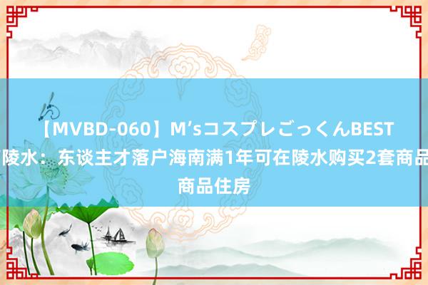 【MVBD-060】M’sコスプレごっくんBEST 海南陵水：东谈主才落户海南满1年可在陵水购买2套商品住房