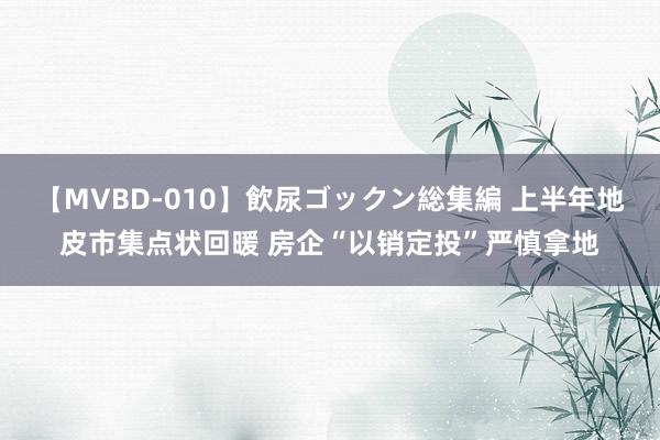 【MVBD-010】飲尿ゴックン総集編 上半年地皮市集点状回暖 房企“以销定投”严慎拿地