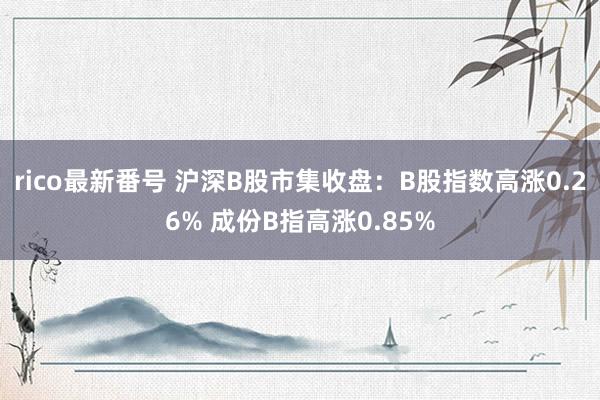 rico最新番号 沪深B股市集收盘：B股指数高涨0.26% 成份B指高涨0.85%