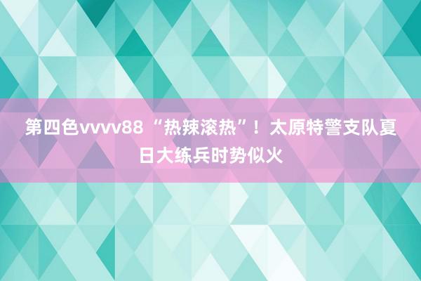 第四色vvvv88 “热辣滚热”！太原特警支队夏日大练兵时势似火