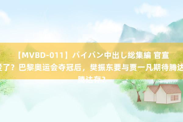 【MVBD-011】パイパン中出し総集編 官宣恋爱了？巴黎奥运会夺冠后，樊振东要与贾一凡期待腾达存？