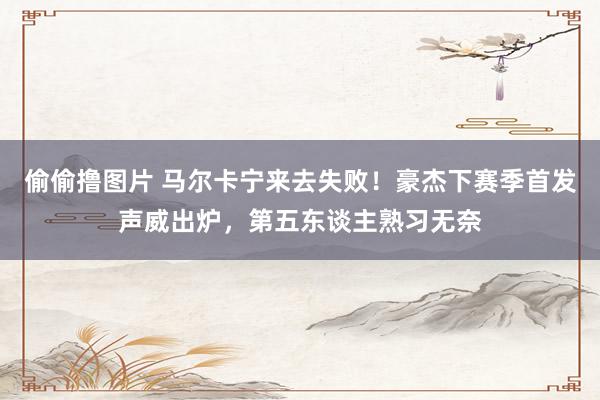 偷偷撸图片 马尔卡宁来去失败！豪杰下赛季首发声威出炉，第五东谈主熟习无奈