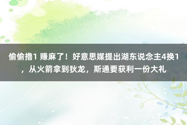 偷偷撸1 赚麻了！好意思媒提出湖东说念主4换1，从火箭拿到狄龙，斯通要获利一份大礼