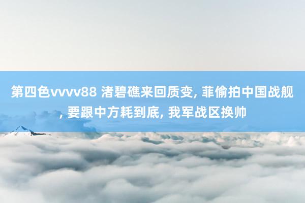 第四色vvvv88 渚碧礁来回质变, 菲偷拍中国战舰, 要跟中方耗到底, 我军战区换帅