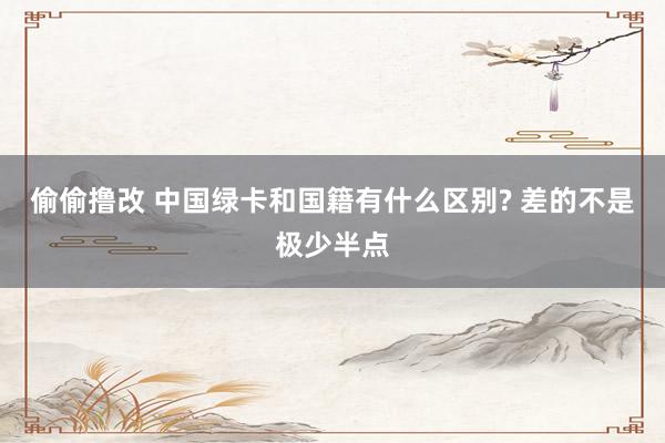 偷偷撸改 中国绿卡和国籍有什么区别? 差的不是极少半点