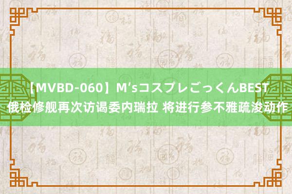 【MVBD-060】M’sコスプレごっくんBEST 俄检修舰再次访谒委内瑞拉 将进行参不雅疏浚动作