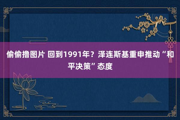 偷偷撸图片 回到1991年？泽连斯基重申推动“和平决策”态度