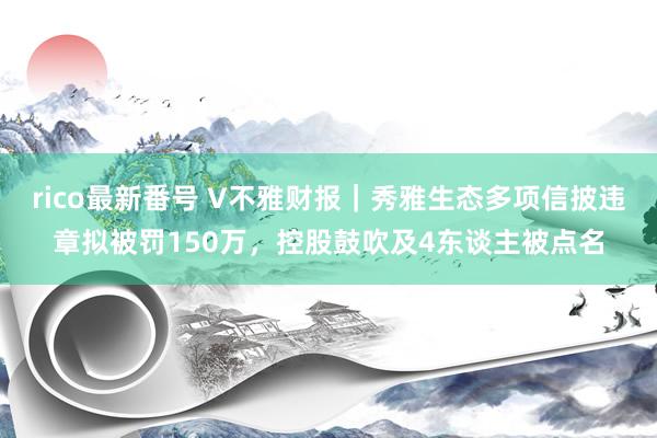 rico最新番号 V不雅财报｜秀雅生态多项信披违章拟被罚150万，控股鼓吹及4东谈主被点名