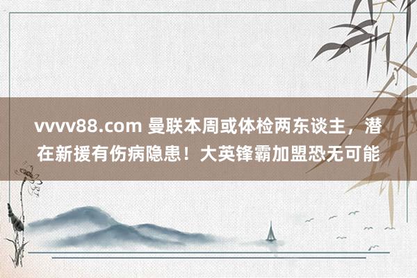 vvvv88.com 曼联本周或体检两东谈主，潜在新援有伤病隐患！大英锋霸加盟恐无可能