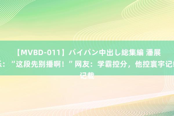 【MVBD-011】パイパン中出し総集編 潘展乐：“这段先别播啊！”网友：学霸控分，他控寰宇记载