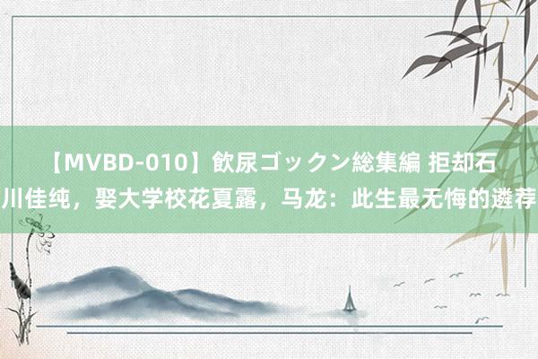 【MVBD-010】飲尿ゴックン総集編 拒却石川佳纯，娶大学校花夏露，马龙：此生最无悔的遴荐