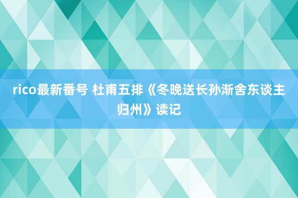 rico最新番号 杜甫五排《冬晚送长孙渐舍东谈主归州》读记