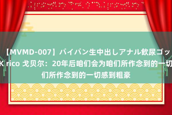 【MVMD-007】パイパン生中出しアナル飲尿ゴックンFUCK rico 戈贝尔：20年后咱们会为咱们所作念到的一切感到粗豪