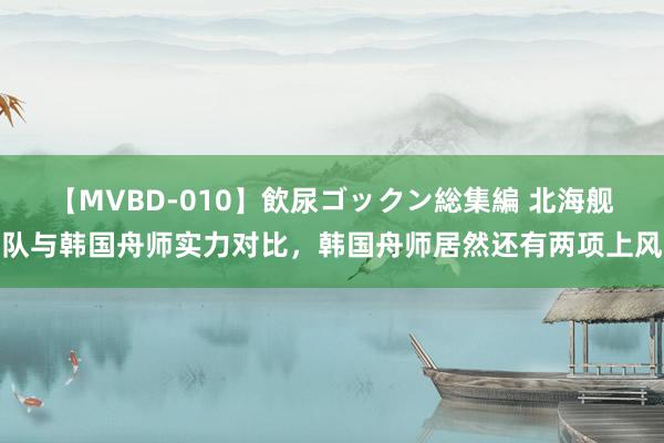 【MVBD-010】飲尿ゴックン総集編 北海舰队与韩国舟师实力对比，韩国舟师居然还有两项上风