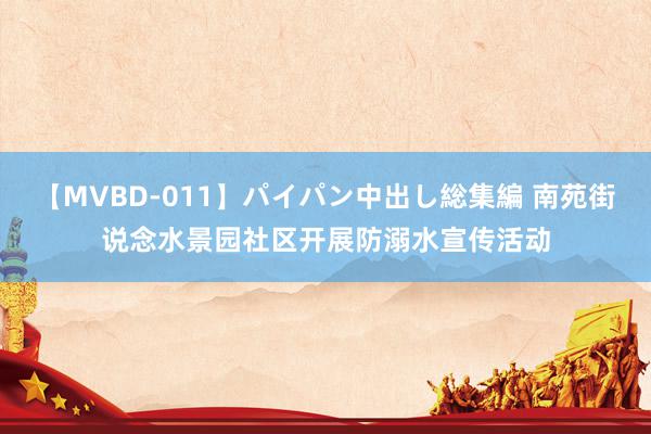 【MVBD-011】パイパン中出し総集編 南苑街说念水景园社区开展防溺水宣传活动