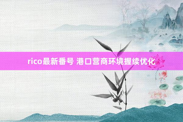 rico最新番号 港口营商环境握续优化