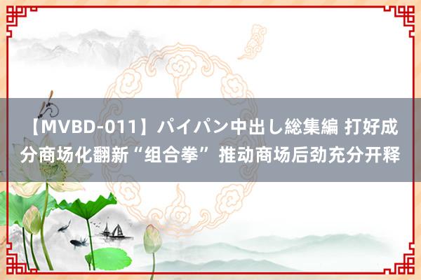 【MVBD-011】パイパン中出し総集編 打好成分商场化翻新“组合拳” 推动商场后劲充分开释