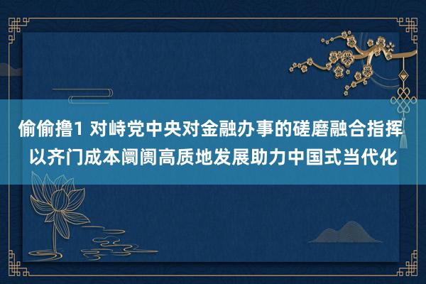 偷偷撸1 对峙党中央对金融办事的磋磨融合指挥 以齐门成本阛阓高质地发展助力中国式当代化