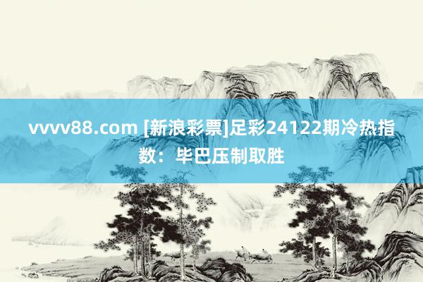 vvvv88.com [新浪彩票]足彩24122期冷热指数：毕巴压制取胜