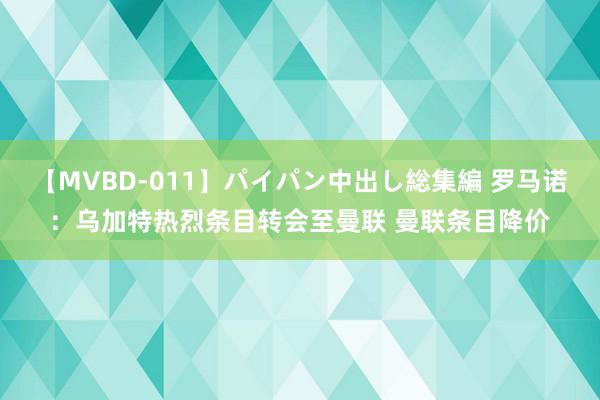 【MVBD-011】パイパン中出し総集編 罗马诺：乌加特热烈条目转会至曼联 曼联条目降价