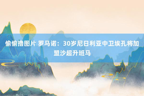 偷偷撸图片 罗马诺：30岁尼日利亚中卫埃孔将加盟沙超升班马