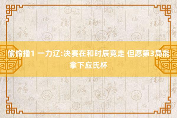 偷偷撸1 一力辽:决赛在和时辰竞走 但愿第3局能拿下应氏杯