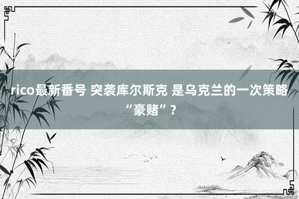 rico最新番号 突袭库尔斯克 是乌克兰的一次策略“豪赌”？