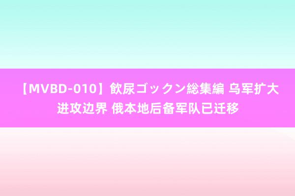 【MVBD-010】飲尿ゴックン総集編 乌军扩大进攻边界 俄本地后备军队已迁移