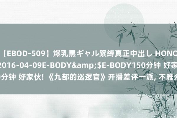 【EBOD-509】爆乳黒ギャル緊縛真正中出し HONOKA</a>2016-04-09E-BODY&$E-BODY150分钟 好家伙! 《九部的巡逻官》开播差评一派, 不雅众差评情理独特的一致