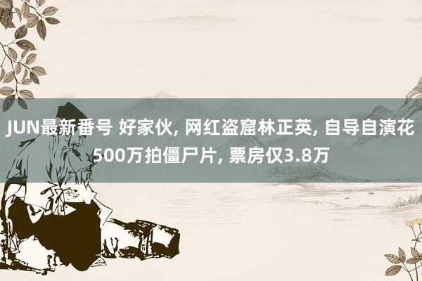 JUN最新番号 好家伙, 网红盗窟林正英, 自导自演花500万拍僵尸片, 票房仅3.8万