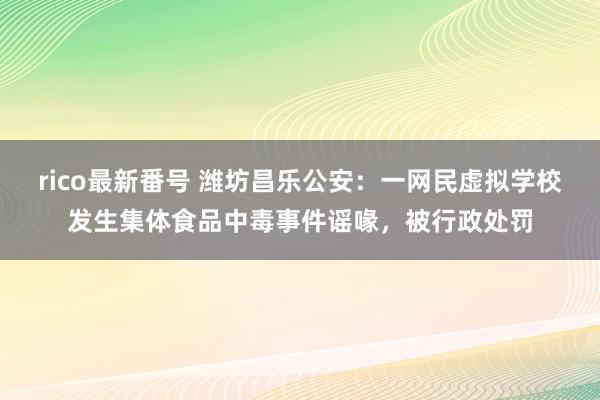 rico最新番号 潍坊昌乐公安：一网民虚拟学校发生集体食品中毒事件谣喙，被行政处罚