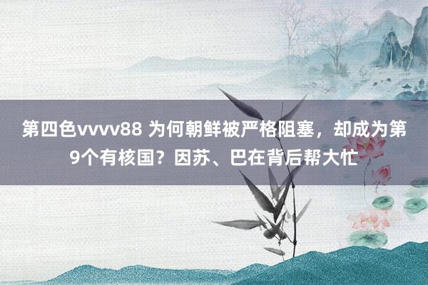 第四色vvvv88 为何朝鲜被严格阻塞，却成为第9个有核国？因苏、巴在背后帮大忙