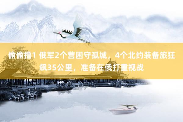 偷偷撸1 俄军2个营困守孤城，4个北约装备旅狂飙35公里，准备在俄打重视战