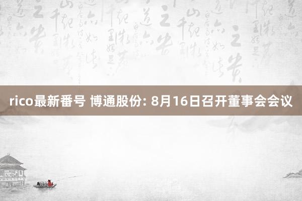 rico最新番号 博通股份: 8月16日召开董事会会议