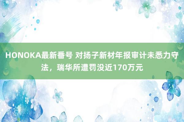 HONOKA最新番号 对扬子新材年报审计未悉力守法，瑞华所遭罚没近170万元