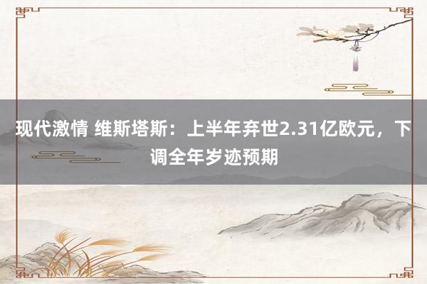 现代激情 维斯塔斯：上半年弃世2.31亿欧元，下调全年岁迹预期