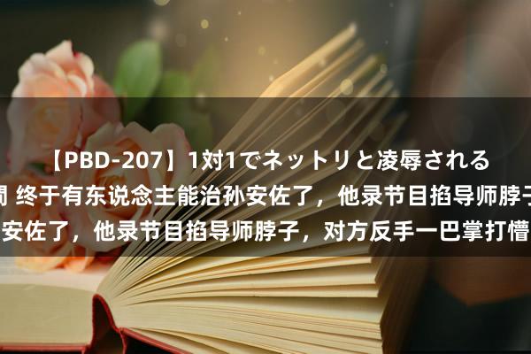 【PBD-207】1対1でネットリと凌辱されるプレミア女優たち 8時間 终于有东说念主能治孙安佐了，他录节目掐导师脖子，对方反手一巴掌打懵