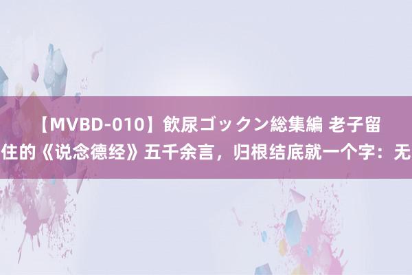 【MVBD-010】飲尿ゴックン総集編 老子留住的《说念德经》五千余言，归根结底就一个字：无