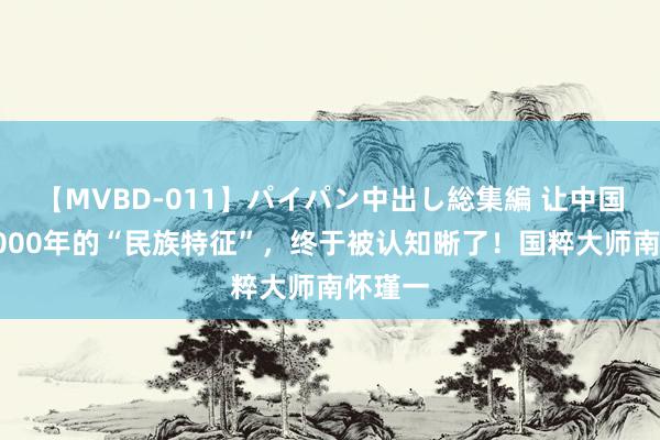 【MVBD-011】パイパン中出し総集編 让中国屹立5000年的“民族特征”，终于被认知晰了！国粹大师南怀瑾一