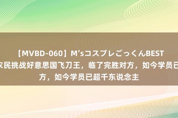 【MVBD-060】M’sコスプレごっくんBEST 2014年安徽农民挑战好意思国飞刀王，临了完胜对方，如今学员已超千东说念主